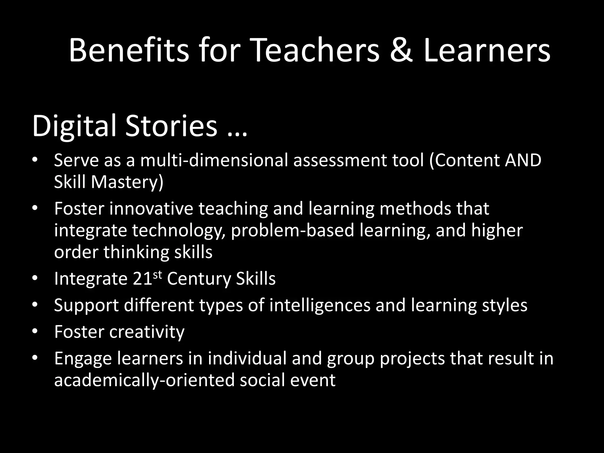 Benefits for Teachers & Learners

Digital Stories …
• Serve as a multi-dimensional assessment tool (Content AND
  Skill Mastery)
• Foster innovative teaching and learning methods that
  integrate technology, problem-based learning, and higher
  order thinking skills
• Integrate 21st Century Skills
• Support different types of intelligences and learning styles
• Foster creativity
• Engage learners in individual and group projects that result in
  academically-oriented social event
 
