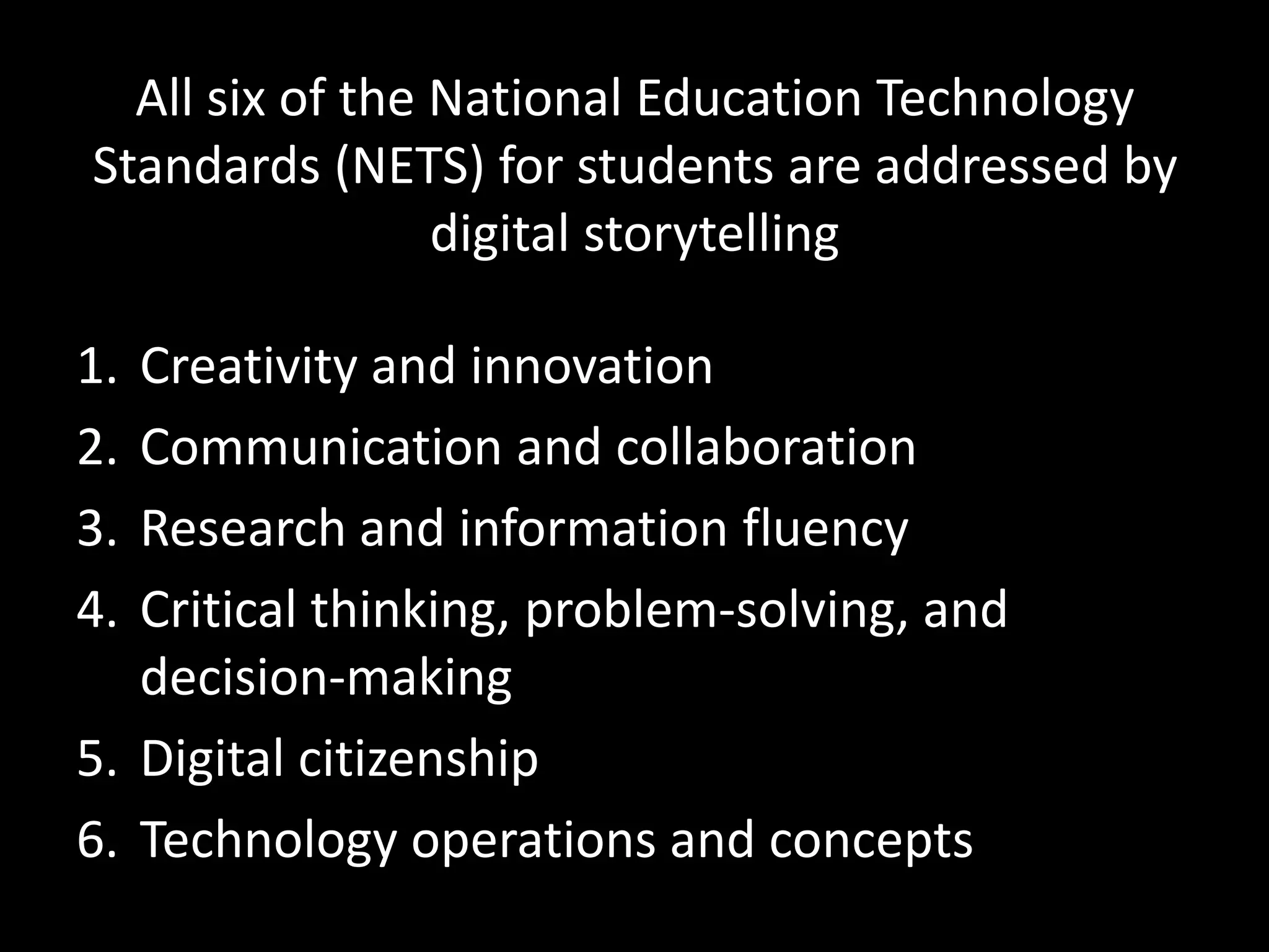 All six of the National Education Technology
Standards (NETS) for students are addressed by
                 digital storytelling

1. Creativity and innovation
2. Communication and collaboration
3. Research and information fluency
4. Critical thinking, problem-solving, and
   decision-making
5. Digital citizenship
6. Technology operations and concepts
 