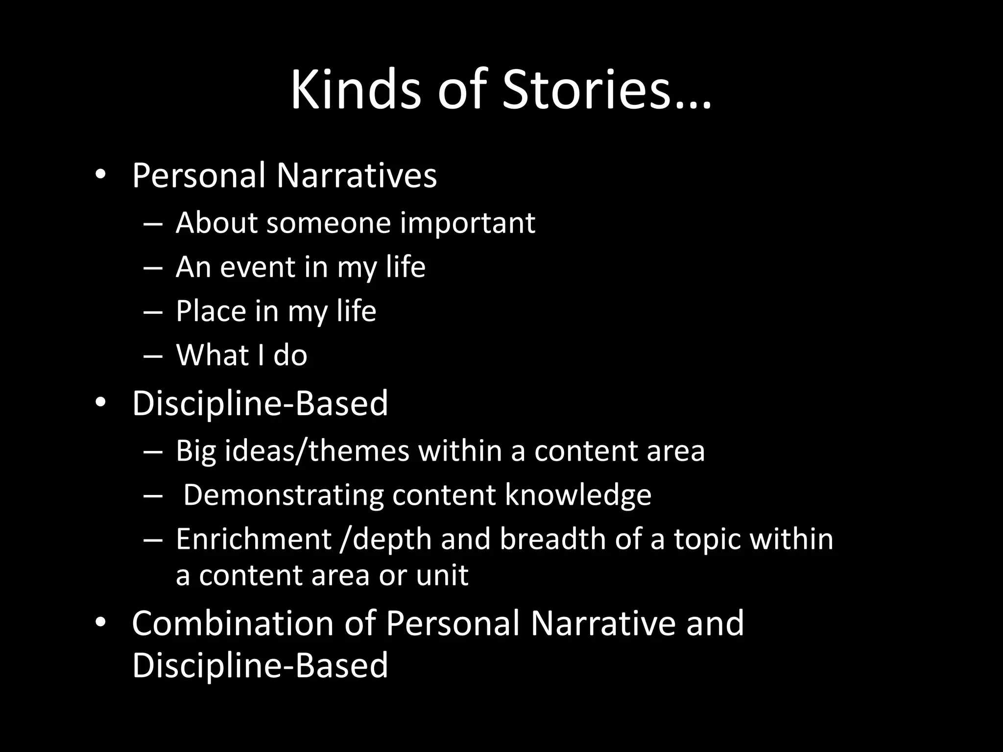 Kinds of Stories…
• Personal Narratives
   –   About someone important
   –   An event in my life
   –   Place in my life
   –   What I do
• Discipline-Based
   – Big ideas/themes within a content area
   – Demonstrating content knowledge
   – Enrichment /depth and breadth of a topic within
     a content area or unit
• Combination of Personal Narrative and
  Discipline-Based
 