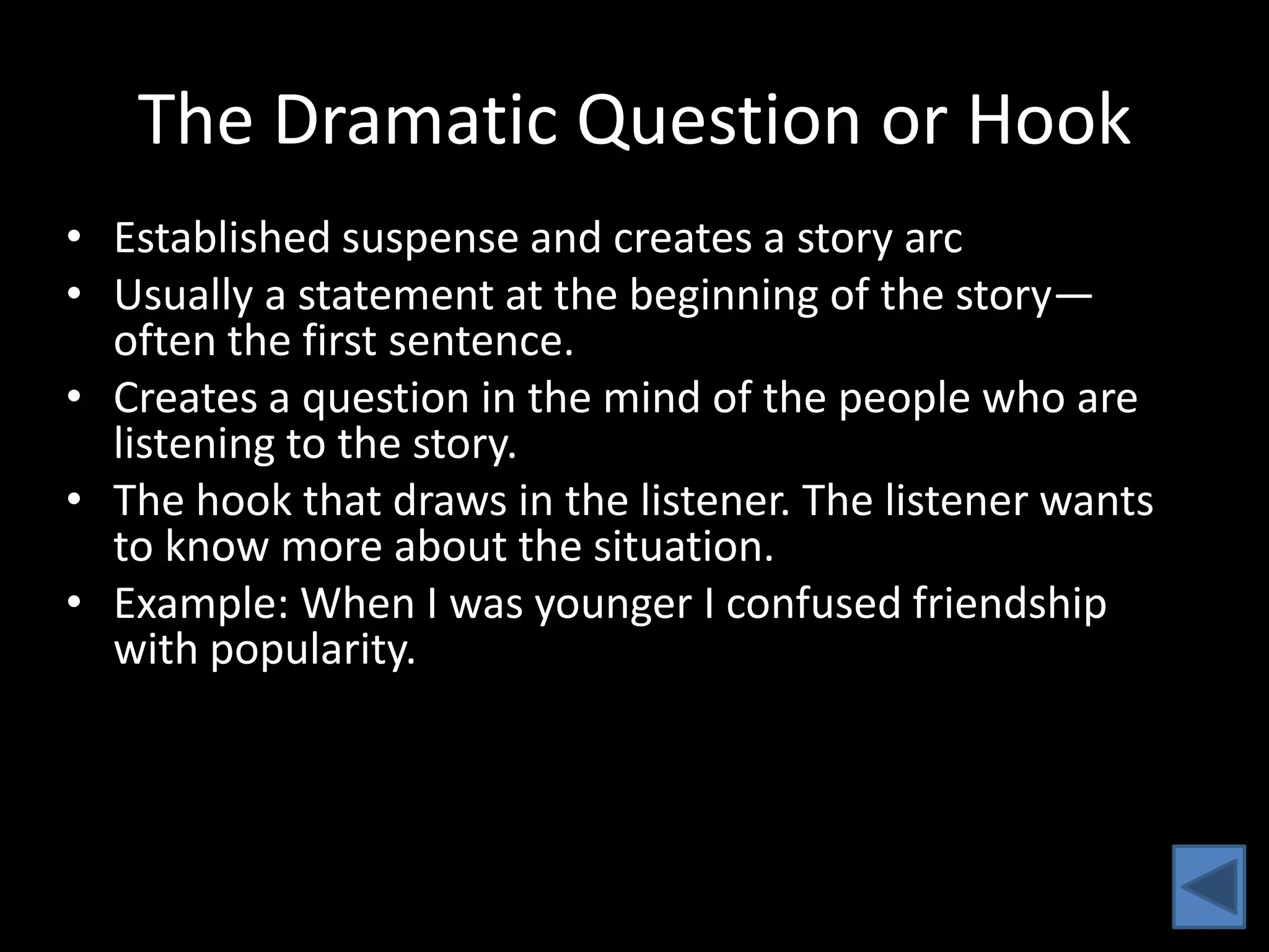 The Dramatic Question or Hook
• Established suspense and creates a story arc
• Usually a statement at the beginning of the story—
  often the first sentence.
• Creates a question in the mind of the people who are
  listening to the story.
• The hook that draws in the listener. The listener wants
  to know more about the situation.
• Example: When I was younger I confused friendship
  with popularity.
 
