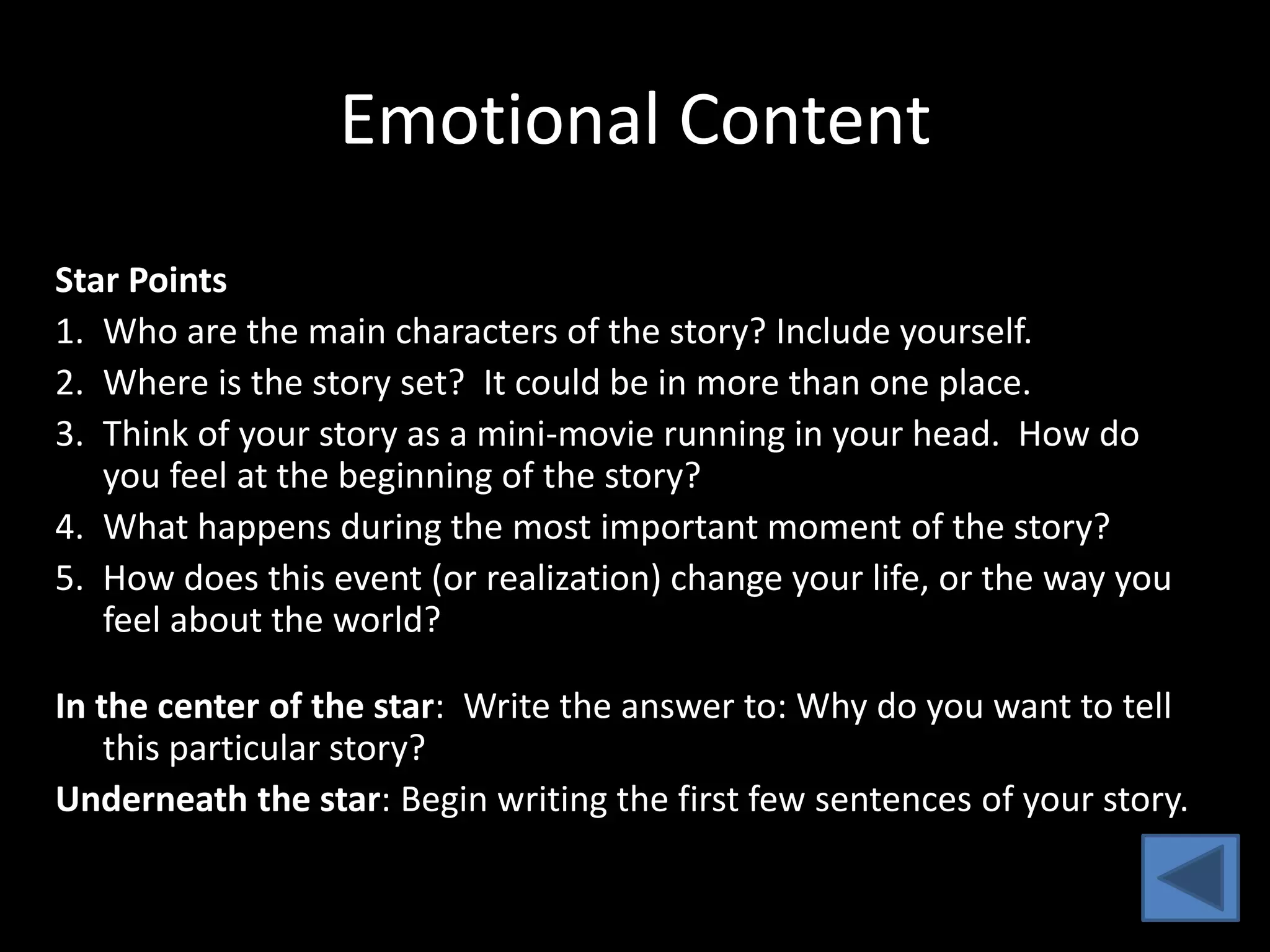 Emotional Content
Star Points
1. Who are the main characters of the story? Include yourself.
2. Where is the story set? It could be in more than one place.
3. Think of your story as a mini-movie running in your head. How do
   you feel at the beginning of the story?
4. What happens during the most important moment of the story?
5. How does this event (or realization) change your life, or the way you
   feel about the world?

In the center of the star: Write the answer to: Why do you want to tell
    this particular story?
Underneath the star: Begin writing the first few sentences of your story.
 