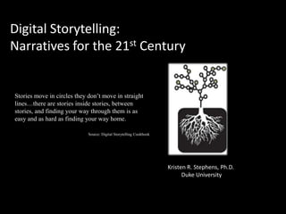 Digital Storytelling:
Narratives for the 21st Century


Stories move in circles they don’t move in straight
lines…there are stories inside stories, between
stories, and finding your way through them is as
easy and as hard as finding your way home.

                             Source: Digital Storytelling Cookbook




                                                                     Kristen R. Stephens, Ph.D.
                                                                           Duke University
 