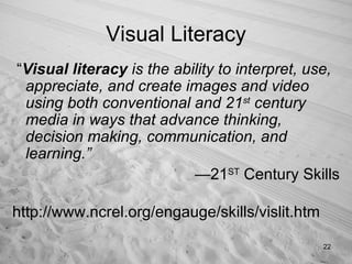 Visual Literacy “ Visual literacy  is the ability to interpret, use, appreciate, and create images and video using both conventional and 21 st  century media in ways that advance thinking, decision making, communication, and learning.” — 21 ST  Century Skills http://www.ncrel.org/engauge/skills/vislit.htm 