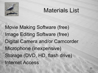 Materials List Movie Making Software (free) Image Editing Software (free) Digital Camera and/or Camcorder Microphone (inexpensive) Storage (DVD, HD, flash drive) Internet Access 