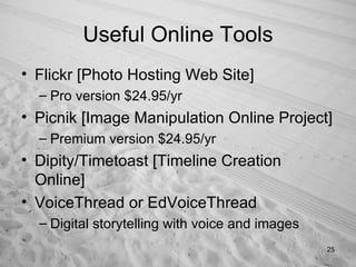 Useful Online Tools Flickr [Photo Hosting Web Site] Pro version $24.95/yr Picnik [Image Manipulation Online Project] Premium version $24.95/yr Dipity/Timetoast [Timeline Creation Online] VoiceThread or EdVoiceThread  Digital storytelling with voice and images 