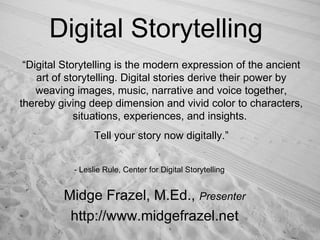 Digital Storytelling Midge Frazel, M.Ed.,  Presenter http://www.midgefrazel.net “ Digital Storytelling is the modern expression of the ancient art of storytelling. Digital stories derive their power by weaving images, music, narrative and voice together, thereby giving deep dimension and vivid color to characters, situations, experiences, and insights.  Tell your story now digitally.” - Leslie Rule, Center for Digital Storytelling 