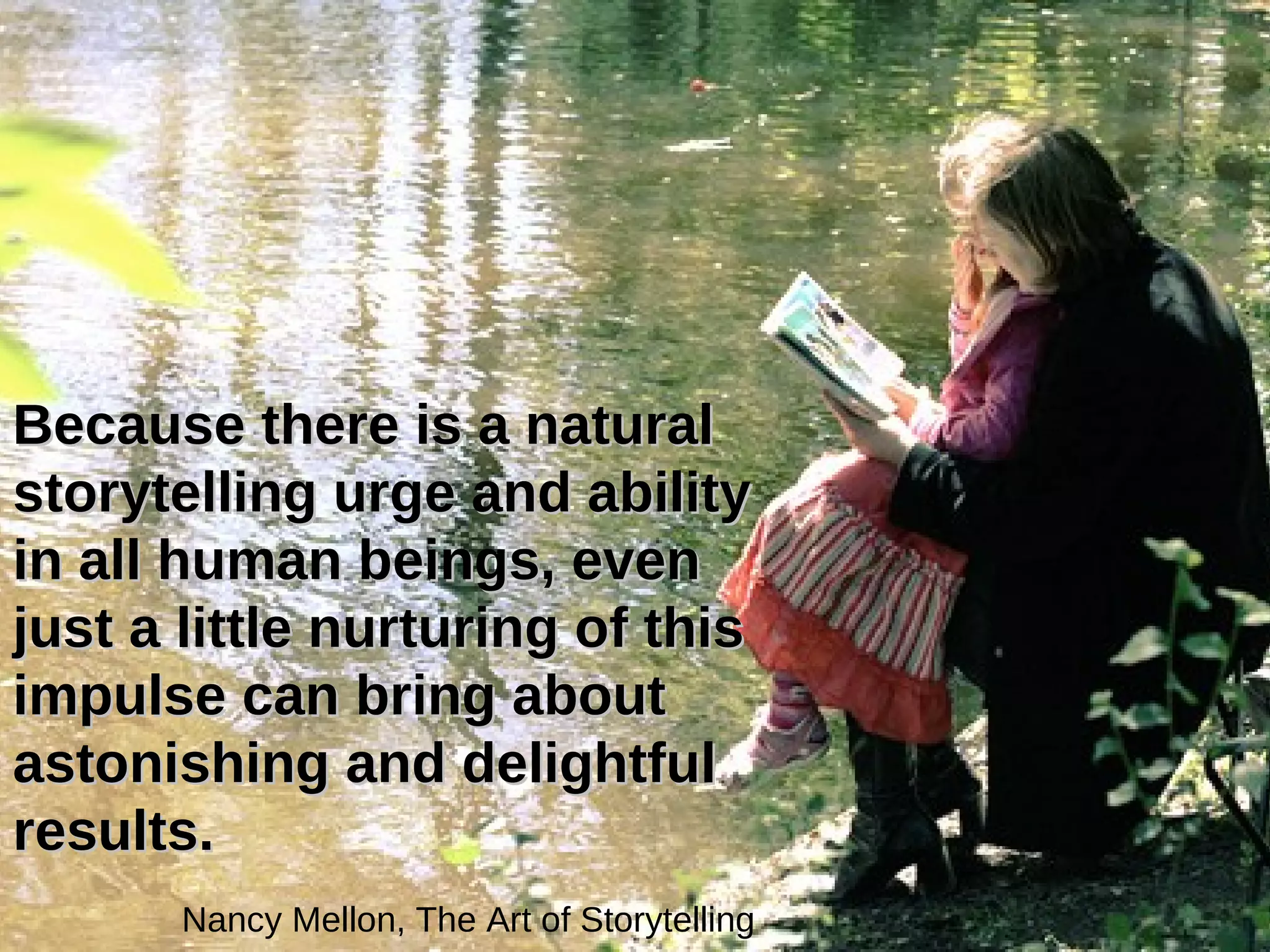 Because there is a natural storytelling urge and ability in all human beings, even just a little nurturing of this impulse can bring about astonishing and delightful results.   Nancy Mellon, The Art of Storytelling   