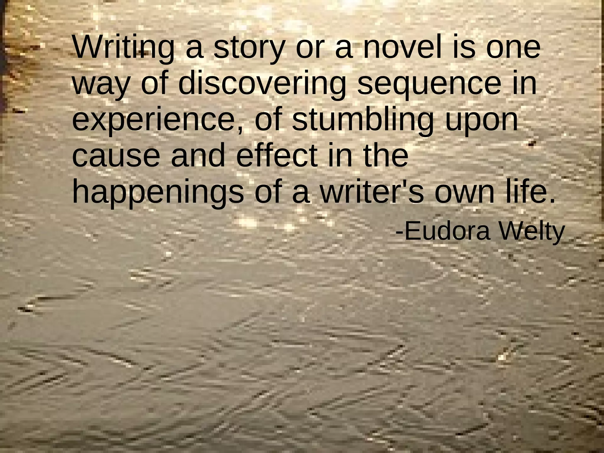 Writing a story or a novel is one way of discovering sequence in experience, of stumbling upon cause and effect in the happenings of a writer's own life.   -Eudora Welty  