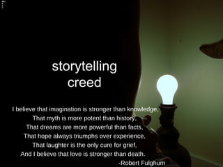storytelling creed I believe that imagination is stronger than knowledge, That myth is more potent than history, That dreams are more powerful than facts, That hope always triumphs over experience, That laughter is the only cure for grief, And I believe that love is stronger than death.  -Robert Fulghum   
