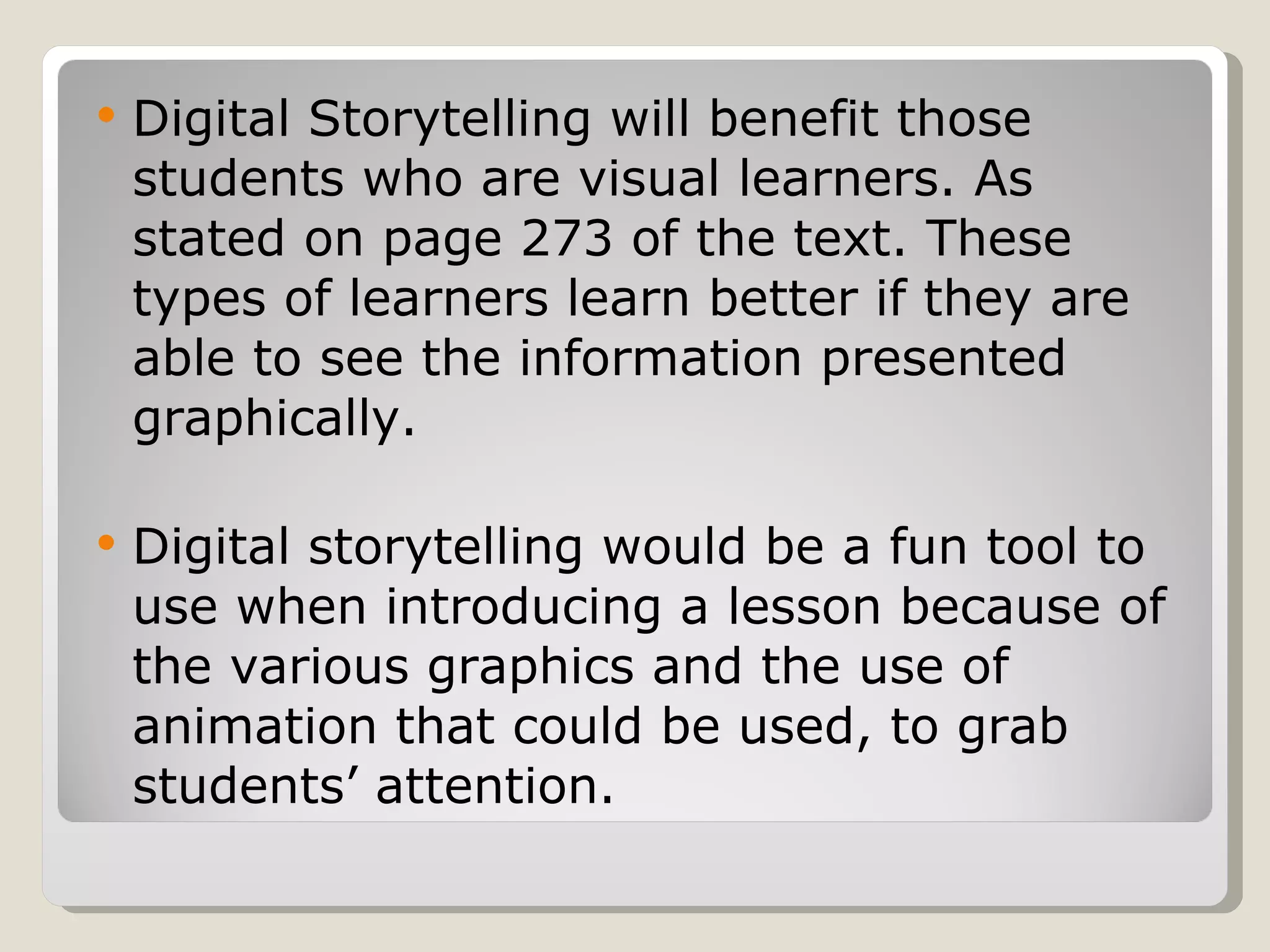 Digital Storytelling will benefit those students who are visual learners. As stated on page 273 of the text. These types of learners learn better if they are able to see the information presented graphically.  Digital storytelling would be a fun tool to use when introducing a lesson because of the various graphics and the use of animation that could be used, to grab students’ attention.  