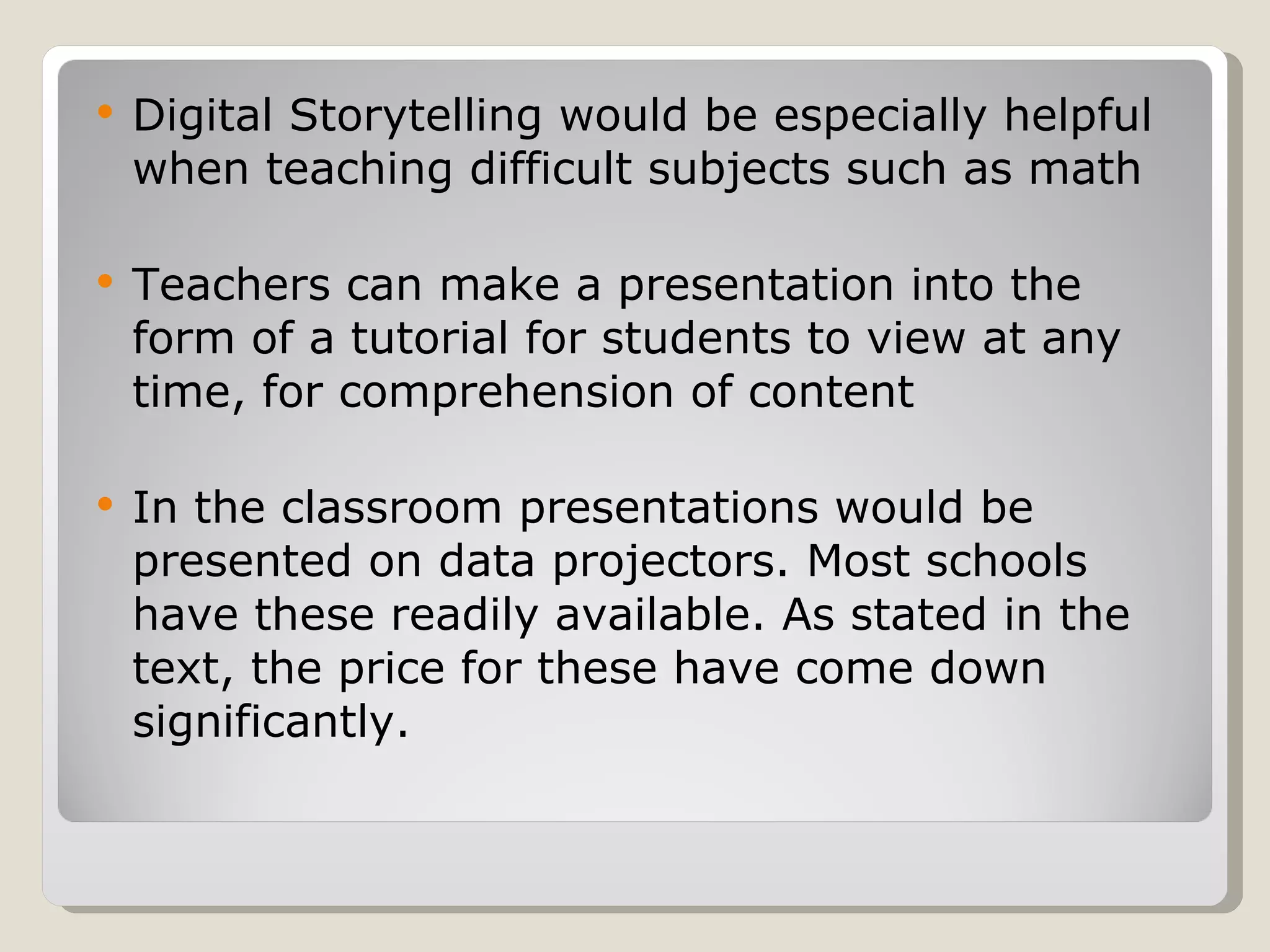 Digital Storytelling would be especially helpful when teaching difficult subjects such as math Teachers can make a presentation into the form of a tutorial for students to view at any time, for comprehension of content In the classroom presentations would be presented on data projectors. Most schools have these readily available. As stated in the text, the price for these have come down significantly.  