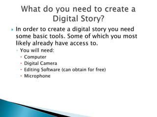 In order to create a digital story you need some basic tools. Some of which you most likely already have access to.You will need:ComputerDigital CameraEditing Software (can obtain for free)MicrophoneWhat do you need to create a Digital Story?
