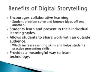 Encourages collaborative learning.Student problem solve and bounce ideas off one another.Students learn and present in their individual learning styles.Allows students to share work with an outside audience.Which increases writing skills and helps students practice presenting skills.Provides a meaningful way to learn technology.Benefits of Digital Storytelling