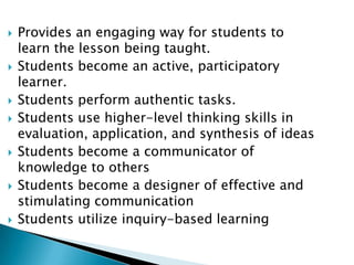 Provides an engaging way for students to learn the lesson being taught.Students become an active, participatory learner.Students perform authentic tasks.Students use higher-level thinking skills in evaluation, application, and synthesis of ideasStudents become a communicator of knowledge to others Students become a designer of effective and stimulating communicationStudents utilize inquiry-based learning