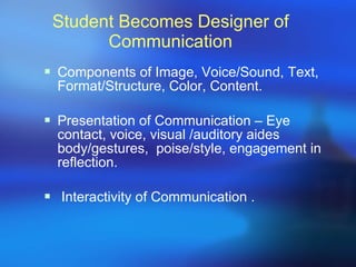 Student Becomes Designer of Communication Components of Image, Voice/Sound, Text, Format/Structure, Color, Content. Presentation of Communication – Eye contact, voice, visual /auditory aides body/gestures,  poise/style, engagement in reflection. Interactivity of Communication . 
