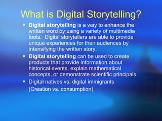 What is Digital Storytelling? Digital storytelling  is a way to enhance the written word by using a variety of multimedia tools.  Digital storytellers are able to provide unique experiences for their audiences by intensifying the written story.  Digital storytelling  can be used to create products that provide information about historical events, explain mathematical concepts, or demonstrate scientific principals. Digital natives vs. digital immigrants (Creation vs. consumption) 