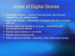 Kinds of Digital Stories Character Stories – explore how we love, who we are inspired by, our relationships Memorial Stories – memories of people who are no longer with us.  Stories about an events in or lives …adventure and accomplishment stories Stories about places in our lives Stories about what we do Other personal stories…recovery, love, discovery stories 