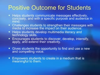 Positive Outcome for Students Helps students communicate messages effectively, concisely, and with a specific purpose and audience in mind.  Challenges students to strengthen their messages with media to increase the impact on their audience.  Helps students develop multimedia literacy and  technology skills. Encourages students to discover, develop, intensify, apply, and extend their creativity.  Gives students the opportunity to find and use a new and compelling voice.  Empowers students to create in a medium that is meaningful to them. 