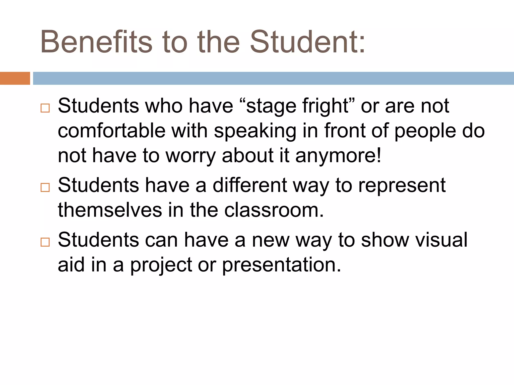 Benefits to the Student:Students who have “stage fright” or are not comfortable with speaking in front of people do not have to worry about it anymore!Students have a different way to represent themselves in the classroom.Students can have a new way to show visual aid in a project or presentation.