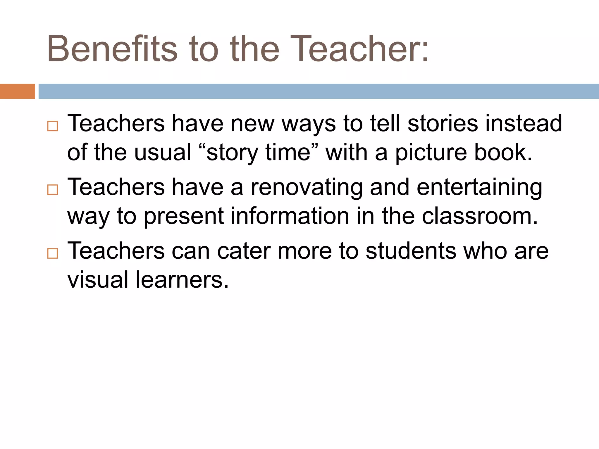 Benefits to the Teacher:Teachers have new ways to tell stories instead of the usual “story time” with a picture book.Teachers have a renovating and entertaining way to present information in the classroom.Teachers can cater more to students who are visual learners.