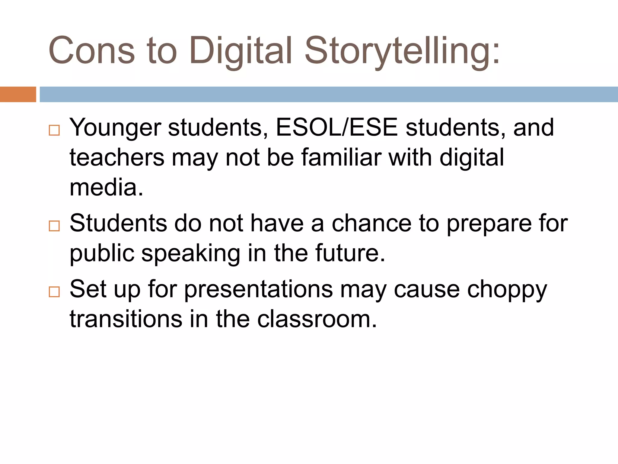 Cons to Digital Storytelling:Younger students, ESOL/ESE students, and teachers may not be familiar with digital media.Students do not have a chance to prepare for public speaking in the future.Set up for presentations may cause choppy transitions in the classroom.