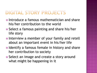 Digital Story projectsIntroduce a famous mathematician and share his/her contribution to the worldSelect a famous painting and share his/her life storyInterview a member of your family and retell about an important event in his/her lifeIdentify a famous female in history and share her contribution to societySelect an image and create a story around what might be happening in it