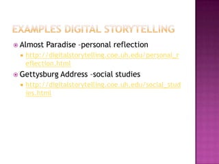 Examples digital storytellingAlmost Paradise –personal reflectionhttp://digitalstorytelling.coe.uh.edu/personal_reflection.htmlGettysburg Address –social studieshttp://digitalstorytelling.coe.uh.edu/social_studies.html
