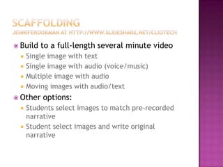 Scaffoldingjenniferdorman at http://www.slideshare.net/cliotechBuild to a full-length several minute videoSingle image with textSingle image with audio (voice/music)Multiple image with audioMoving images with audio/textOther options:Students select images to match pre-recorded narrativeStudent select images and write original narrative