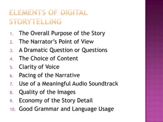 Elements of digital storytellingThe Overall Purpose of the Story The Narrator’s Point of View A Dramatic Question or QuestionsThe Choice of Content Clarity of Voice Pacing of the Narrative Use of a Meaningful Audio Soundtrack Quality of the Images  Economy of the Story Detail Good Grammar and Language Usage 