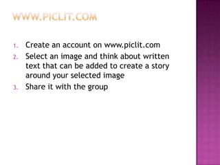 www.piclit.comCreate an account on www.piclit.comSelect an image and think about written text that can be added to create a story around your selected imageShare it with the group