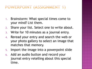 Powerpoint (assignment 1)Brainstorm: What special times come to your mind? List them.Share your list. Select one to write about.Write for 10 minutes as a journal entry.Reread your entry and search the web or your photo gallery to select an image that matches that memory.Import the image into a powerpoint slideAdd an audio button and record your journal entry retelling about this special time.