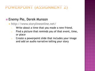 Powerpoint (assignment 2)Enemy Pie, Derek Munsonhttp://www.storylineonline.net/Write about a time that you made a new friend.Find a picture that reminds you of that event, time, or placeCreate a powerpoint slide that includes your image and add an audio narrative telling your story