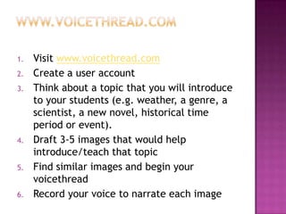 www.voicethread.comVisit www.voicethread.comCreate a user accountThink about a topic that you will introduce to your students (e.g. weather, a genre, a scientist, a new novel, historical time period or event).Draft 3-5 images that would help introduce/teach that topicFind similar images and begin your voicethreadRecord your voice to narrate each image