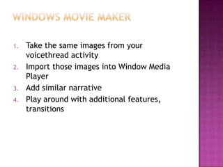 Windows movie makerTake the same images from your voicethread activityImport those images into Window Media PlayerAdd similar narrativePlay around with additional features, transitions