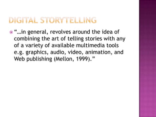 Digital Storytelling“…in general, revolves around the idea of combining the art of telling stories with any of a variety of available multimedia tools e.g. graphics, audio, video, animation, and Web publishing (Mellon, 1999).”