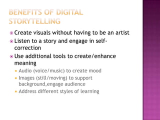 Benefits of digital storytellingCreate visuals without having to be an artistListen to a story and engage in self-correctionUse additional tools to create/enhance meaningAudio (voice/music) to create moodImages (still/moving) to support background,engage audienceAddress different styles of learning