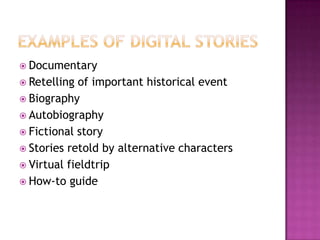 Examples of digital storiesDocumentaryRetelling of important historical eventBiographyAutobiographyFictional storyStories retold by alternative charactersVirtual fieldtripHow-to guide