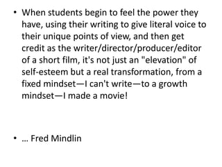 When students begin to feel the power they have, using their writing to give literal voice to their unique points of view, and then get credit as the writer/director/producer/editor of a short film, it's not just an "elevation" of self-esteem but a real transformation, from a fixed mindset—I can't write—to a growth mindset—I made a movie!… Fred Mindlin