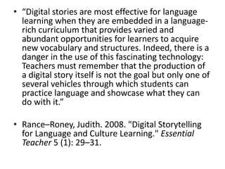 “Digital stories are most effective for language learning when they are embedded in a language-rich curriculum that provides varied and abundant opportunities for learners to acquire new vocabulary and structures. Indeed, there is a danger in the use of this fascinating technology: Teachers must remember that the production of a digital story itself is not the goal but only one of several vehicles through which students can practice language and showcase what they can do with it.”Rance–Roney, Judith. 2008. "Digital Storytelling for Language and Culture Learning." Essential Teacher 5 (1): 29–31. 