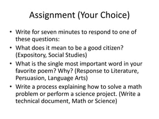 Assignment (Your Choice)Write for seven minutes to respond to one of these questions:What does it mean to be a good citizen? (Expository, Social Studies)What is the single most important word in your favorite poem? Why? (Response to Literature, Persuasion, Language Arts)Write a process explaining how to solve a math problem or perform a science project. (Write a technical document, Math or Science)