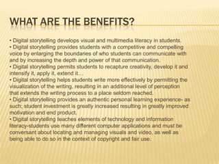 What are the Benefits?• Digital storytelling develops visual and multimedia literacy in students.• Digital storytelling provides students with a competitive and compellingvoice by enlarging the boundaries of who students can communicate withand by increasing the depth and power of that communication.• Digital storytelling permits students to recapture creativity, develop it andintensify it, apply it, extend it…• Digital storytelling helps students write more effectively by permitting thevisualization of the writing, resulting in an additional level of perceptionthat extends the writing process to a place seldom reached.• Digital storytelling provides an authentic personal learning experience- assuch; student investment is greatly increased resulting in greatly improvedmotivation and end product.• Digital storytelling teaches elements of technology and informationliteracy-students use many different computer applications and must beconversant about locating and managing visuals and video, as well asbeing able to do so in the context of copyright and fair use.