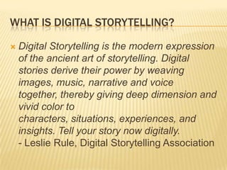 What is Digital Storytelling?Digital Storytelling is the modern expression of the ancient art of storytelling. Digital stories derive their power by weaving images, music, narrative and voice together, thereby giving deep dimension and vivid color to characters, situations, experiences, and insights. Tell your story now digitally.- Leslie Rule, Digital Storytelling Association