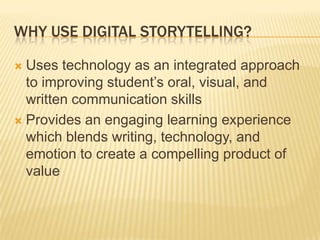 Why Use Digital Storytelling?Uses technology as an integrated approach to improving student’s oral, visual, and written communication skillsProvides an engaging learning experience which blends writing, technology, and emotion to create a compelling product of value