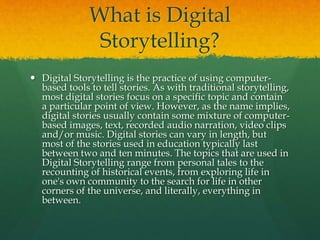 What is Digital
Storytelling?
 Digital Storytelling is the practice of using computer-
based tools to tell stories. As with traditional storytelling,
most digital stories focus on a specific topic and contain
a particular point of view. However, as the name implies,
digital stories usually contain some mixture of computer-
based images, text, recorded audio narration, video clips
and/or music. Digital stories can vary in length, but
most of the stories used in education typically last
between two and ten minutes. The topics that are used in
Digital Storytelling range from personal tales to the
recounting of historical events, from exploring life in
one's own community to the search for life in other
corners of the universe, and literally, everything in
between.
 