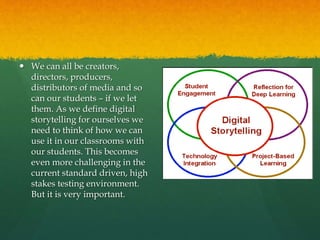 We can all be creators,
directors, producers,
distributors of media and so
can our students – if we let
them. As we define digital
storytelling for ourselves we
need to think of how we can
use it in our classrooms with
our students. This becomes
even more challenging in the
current standard driven, high
stakes testing environment.
But it is very important.
 