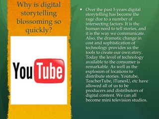 Why is digital
storytelling
blossoming so
quickly?
 Over the past 5 years digital
storytelling has become the
rage due to a number of
intersecting factors. It is the
human need to tell stories, and
it is the way we communicate.
Also, the dramatic change in
cost and sophistication of
technology provides us the
tools to create our own story.
Today the level of technology
available to the consumer is
remarkable. As well as the
explosion of locations to
distribute stories. Youtube,
TeacherTube, iTunesU, etc have
allowed all of us to be
producers and distributors of
digital content. We can all
become mini television studios.
 