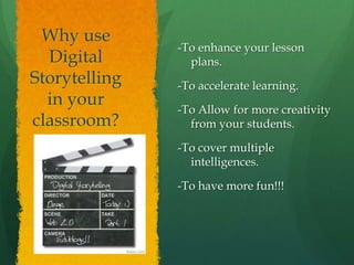 -To enhance your lesson
plans.
-To accelerate learning.
-To Allow for more creativity
from your students.
-To cover multiple
intelligences.
-To have more fun!!!
Why use
Digital
Storytelling
in your
classroom?
 