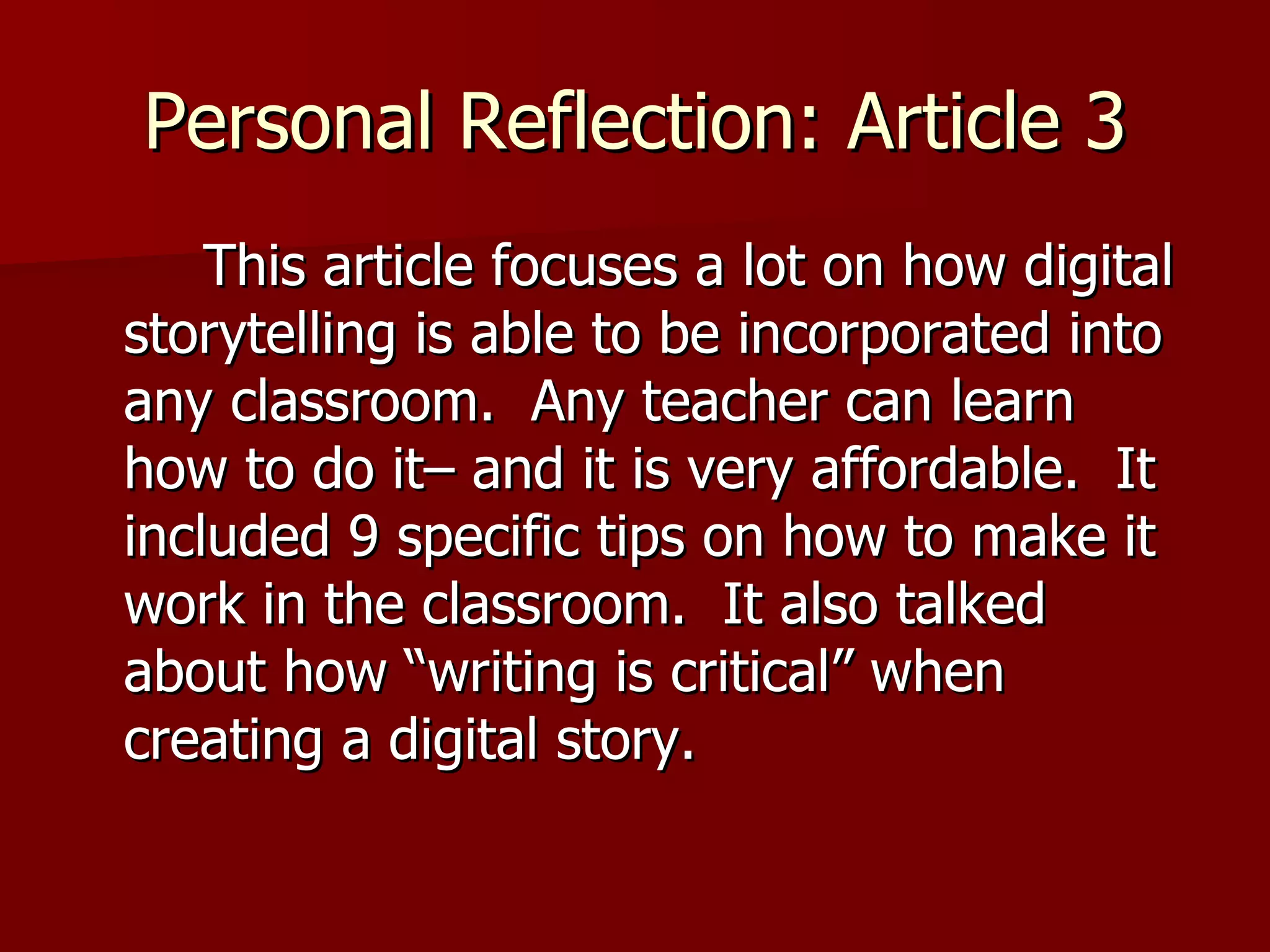 Personal Reflection: Article 3   This article focuses a lot on how digital storytelling is able to be incorporated into any classroom.  Any teacher can learn how to do it– and it is very affordable.  It included 9 specific tips on how to make it work in the classroom.  It also talked about how “writing is critical” when creating a digital story.  