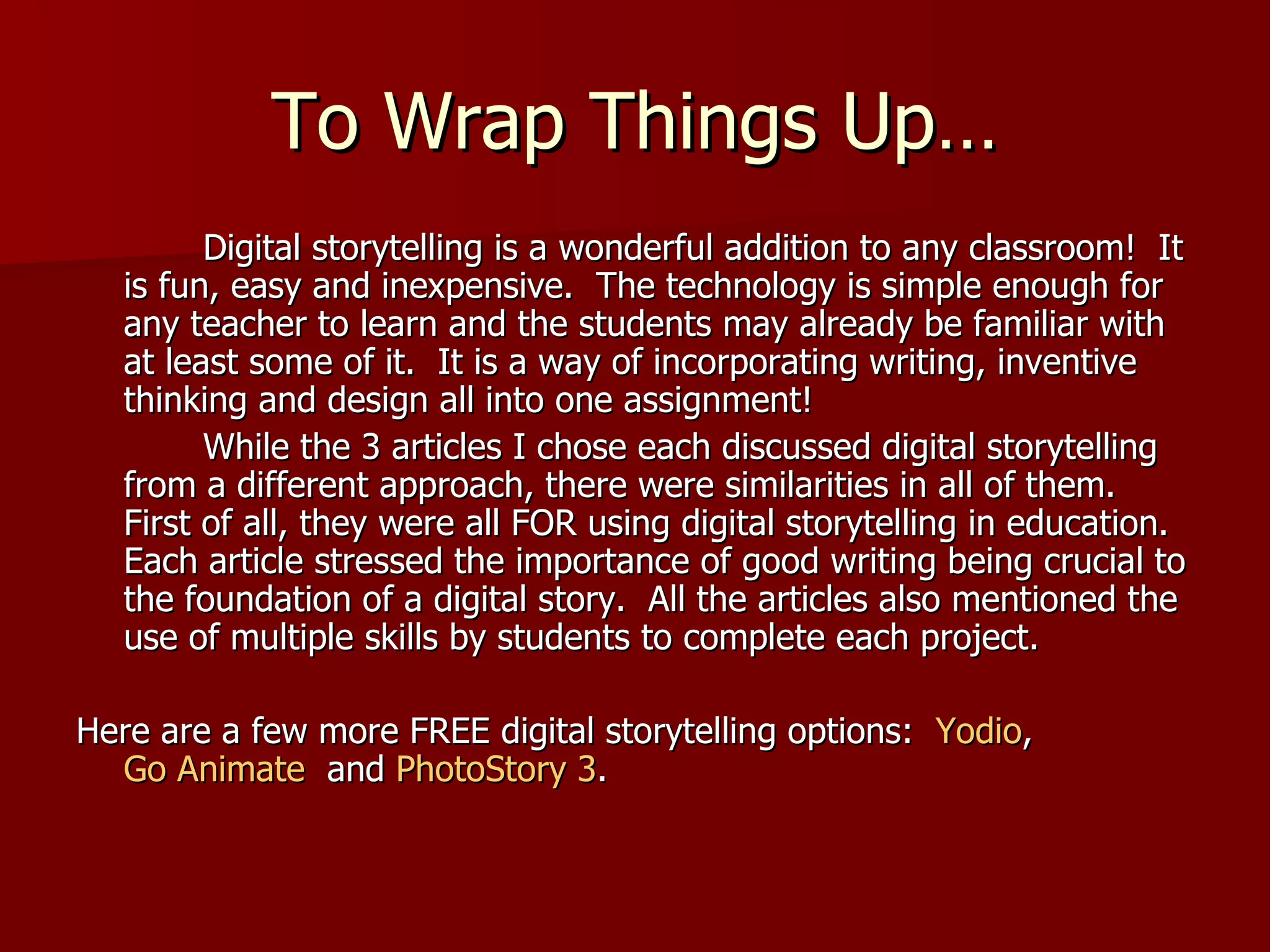 To Wrap Things Up… Digital storytelling is a wonderful addition to any classroom!  It is fun, easy and inexpensive.  The technology is simple enough for any teacher to learn and the students may already be familiar with at least some of it.  It is a way of incorporating writing, inventive thinking and design all into one assignment! While the 3 articles I chose each discussed digital storytelling from a different approach, there were similarities in all of them.  First of all, they were all FOR using digital storytelling in education.  Each article stressed the importance of good writing being crucial to the foundation of a digital story.  All the articles also mentioned the use of multiple skills by students to complete each project. Here are a few more FREE digital storytelling options:  Yodio ,  Go Animate   and  PhotoStory 3 .  