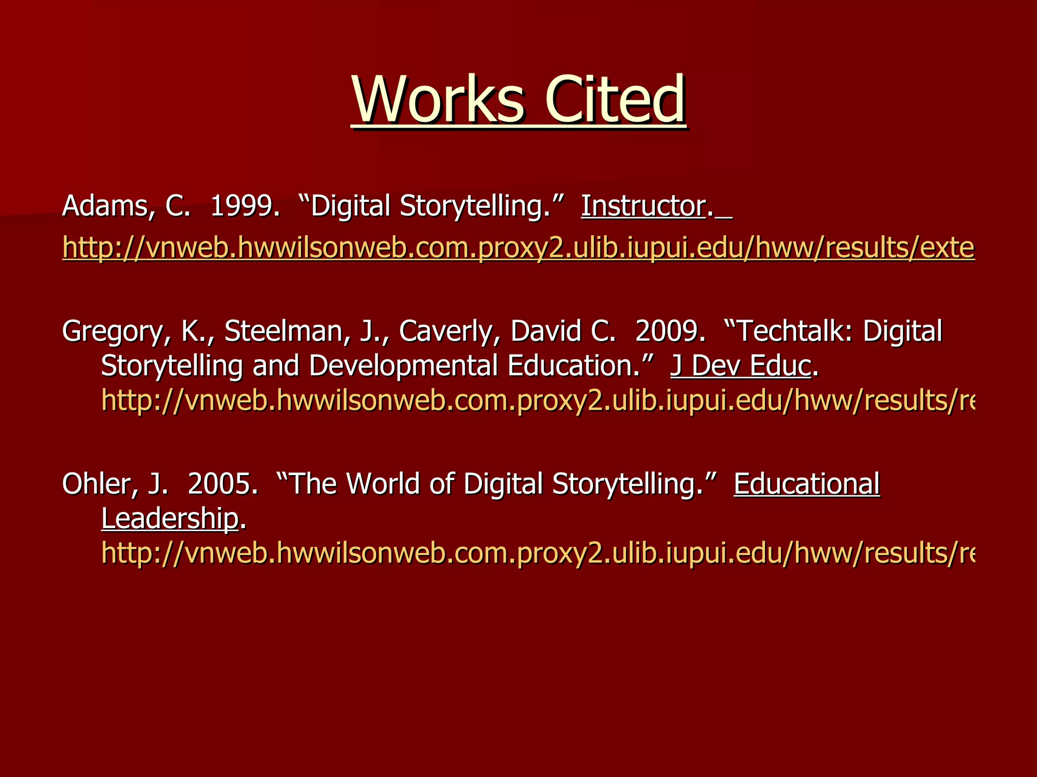 Works Cited Adams, C.  1999.  “Digital Storytelling.”  Instructor .   http://vnweb.hwwilsonweb.com.proxy2.ulib.iupui.edu/hww/results/external_link_maincontentframe.jhtml?_DARGS=/hww/results/results_common.jhtml.43 Gregory, K., Steelman, J., Caverly, David C.  2009.  “Techtalk: Digital Storytelling and Developmental Education.”  J Dev Educ .  http://vnweb.hwwilsonweb.com.proxy2.ulib.iupui.edu/hww/results/results_single_fulltext.jhtml;hwwilsonid=YIJCWC1GC2RO1QA3DILSFF4ADUNGIIV0 Ohler, J.  2005.  “The World of Digital Storytelling.”  Educational Leadership .  http://vnweb.hwwilsonweb.com.proxy2.ulib.iupui.edu/hww/results/results_single_ftPES.jhtml 